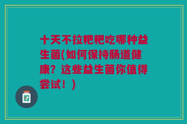 十天不拉粑粑吃哪种益生菌(如何保持肠道健康?这些益生菌你值得尝试!)