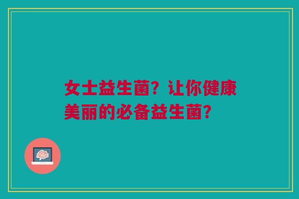 女士益生菌?让你健康美丽的必备益生菌? 女士益生菌?让你健康美丽的必备益生菌?