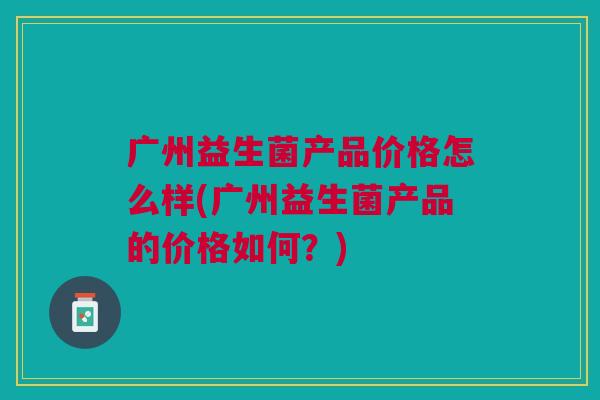 广州益生菌产品价格怎么样(广州益生菌产品的价格如何?)