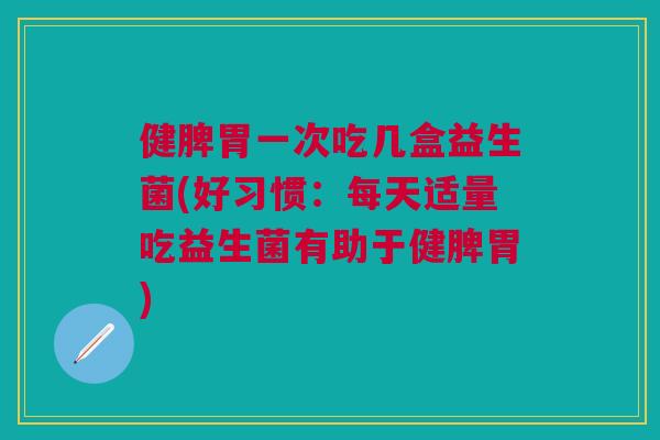 健脾胃一次吃几盒益生菌(好习惯:每天适量吃益生菌有助于健脾胃)