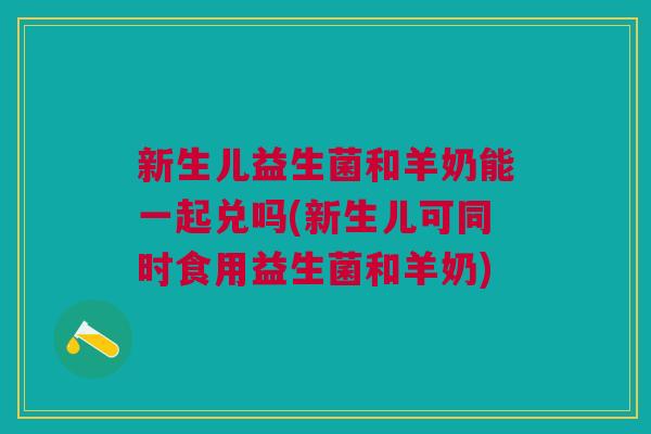 新生儿益生菌和羊奶能一起兑吗(新生儿可同时食用益生菌和羊奶) 新生儿益生菌和羊奶能一起兑吗(新生儿可同时食用益生菌和羊奶)