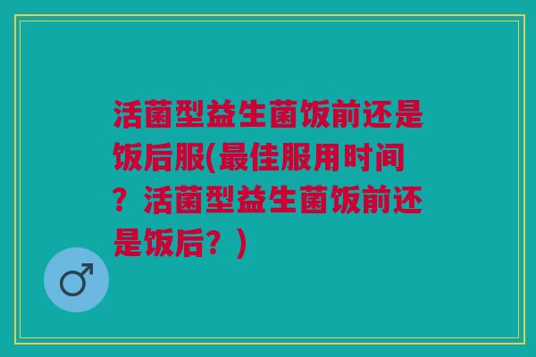 活菌型益生菌饭前还是饭后服(最佳服用时间?活菌型益生菌饭前还是饭后?)