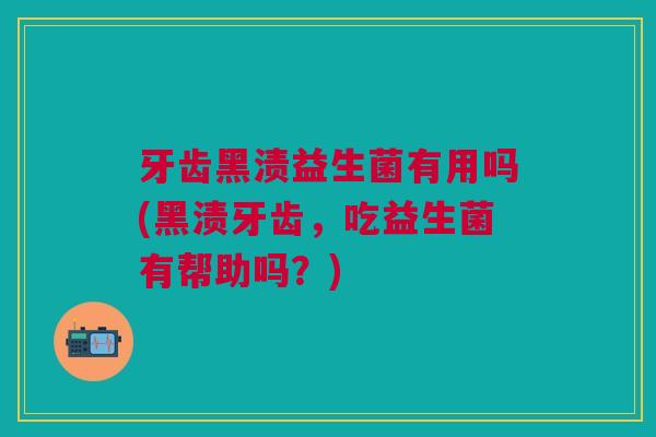 牙齿黑渍益生菌有用吗(黑渍牙齿,吃益生菌有帮助吗?)