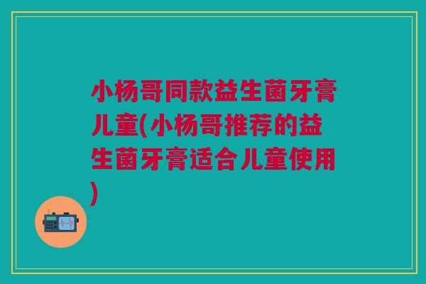 小杨哥同款益生菌牙膏儿童(小杨哥推荐的益生菌牙膏适合儿童使用)