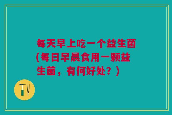 每天早上吃一个益生菌(每日早晨食用一颗益生菌,有何好处?)