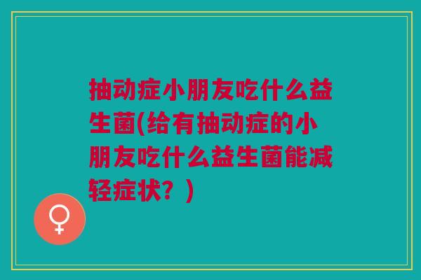 抽动症小朋友吃什么益生菌(给有抽动症的小朋友吃什么益生菌能减轻症状?)