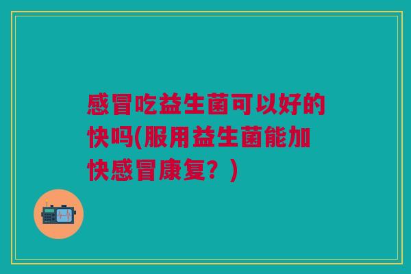 感冒吃益生菌可以好的快吗(服用益生菌能加快感冒康复?)