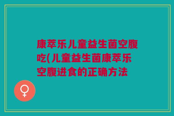 康萃乐儿童益生菌空腹吃(儿童益生菌康萃乐空腹进食的正确方法 康萃乐儿童益生菌空腹吃(儿童益生菌康萃乐空腹进食的正确方法