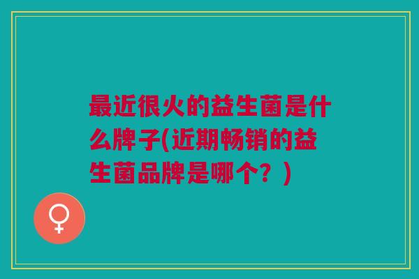 最近很火的益生菌是什么牌子(近期畅销的益生菌品牌是哪个?)