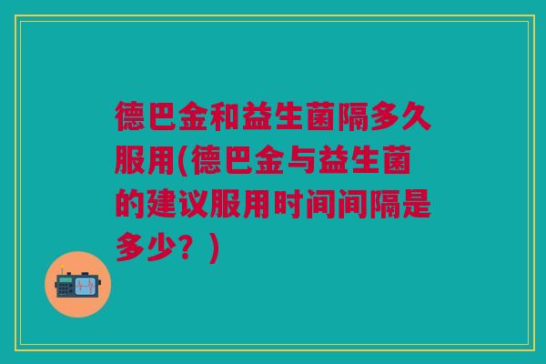 德巴金和益生菌隔多久服用(德巴金与益生菌的建议服用时间间隔是多少？)