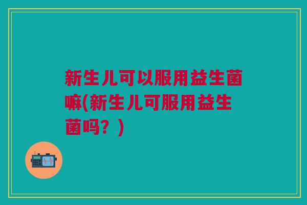 新生儿可以服用益生菌嘛(新生儿可服用益生菌吗?)