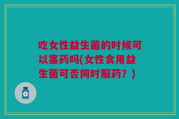 吃女性益生菌的时候可以塞药吗(女性食用益生菌可否同时服药?) 吃女性益生菌的时候可以塞药吗(女性食用益生菌可否同时服药?)