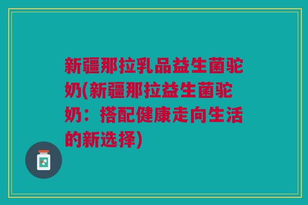 新疆那拉乳品益生菌驼奶(新疆那拉益生菌驼奶:搭配健康走向生活的新选择) 新疆那拉乳品益生菌驼奶(新疆那拉益生菌驼奶:搭配健康走向生活的新选择)