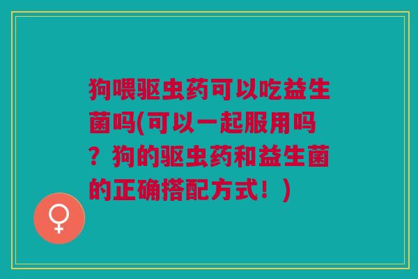 狗喂驱虫药可以吃益生菌吗(可以一起服用吗?狗的驱虫药和益生菌的正确搭配方式!)