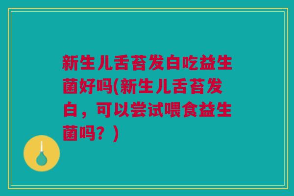 新生儿舌苔发白吃益生菌好吗(新生儿舌苔发白,可以尝试喂食益生菌吗?)