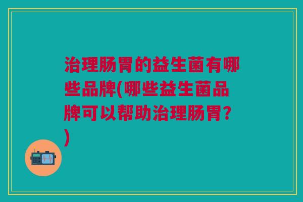 治理肠胃的益生菌有哪些品牌(哪些益生菌品牌可以帮助治理肠胃?)