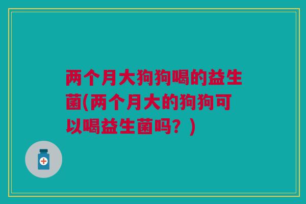两个月大狗狗喝的益生菌(两个月大的狗狗可以喝益生菌吗?)