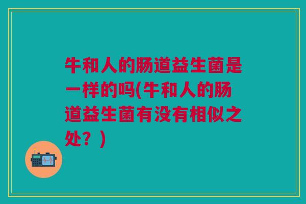 牛和人的肠道益生菌是一样的吗(牛和人的肠道益生菌有没有相似之处?) 牛和人的肠道益生菌是一样的吗(牛和人的肠道益生菌有没有相似之处?)
