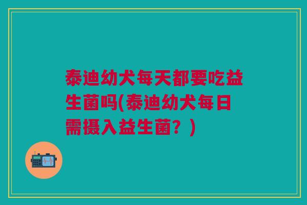 泰迪幼犬每天都要吃益生菌吗(泰迪幼犬每日需摄入益生菌?)