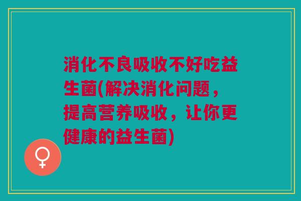 消化不良吸收不好吃益生菌(解决消化问题,提高营养吸收,让你更健康的益生菌)
