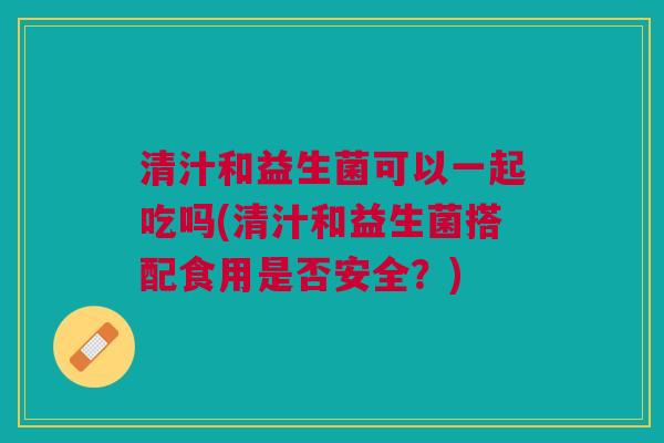 清汁和益生菌可以一起吃吗(清汁和益生菌搭配食用是否安全?)
