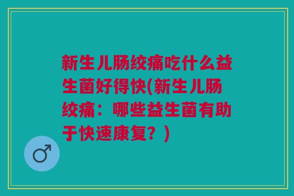 新生儿肠绞痛吃什么益生菌好得快(新生儿肠绞痛:哪些益生菌有助于快速康复?)