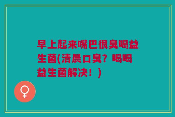 早上起来嘴巴很臭喝益生菌(清晨口臭?喝喝益生菌解决!)