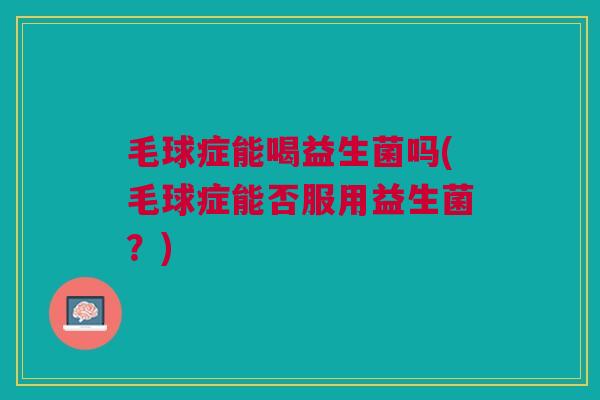 毛球症能喝益生菌吗(毛球症能否服用益生菌？)