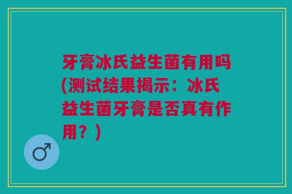 牙膏冰氏益生菌有用吗(测试结果揭示:冰氏益生菌牙膏是否真有作用?)