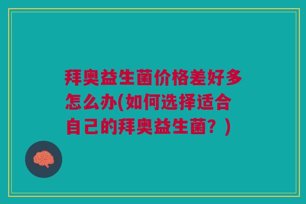 拜奥益生菌价格差好多怎么办(如何选择适合自己的拜奥益生菌?)