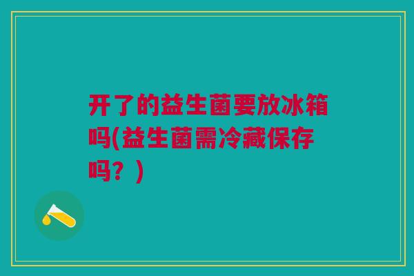 开了的益生菌要放冰箱吗(益生菌需冷藏保存吗?)