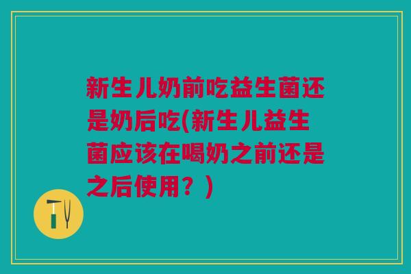 新生儿奶前吃益生菌还是奶后吃(新生儿益生菌应该在喝奶之前还是之后使用?)