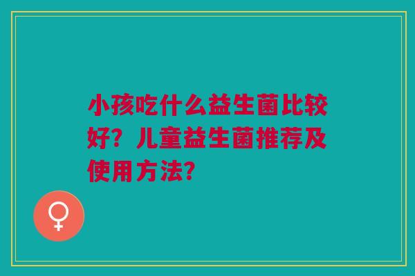小孩吃什么益生菌比较好?儿童益生菌推荐及使用方法?