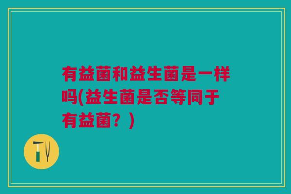有益菌和益生菌是一样吗(益生菌是否等同于有益菌?)