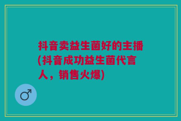 抖音卖益生菌好的主播(抖音成功益生菌代言人,销售火爆)