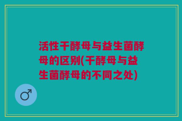 活性干酵母与益生菌酵母的区别(干酵母与益生菌酵母的不同之处)