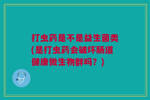 打虫药是不是益生菌类(是打虫药会破坏肠道健康微生物群吗?)