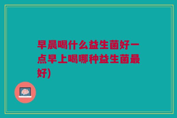 早晨喝什么益生菌好一点早上喝哪种益生菌最好)
