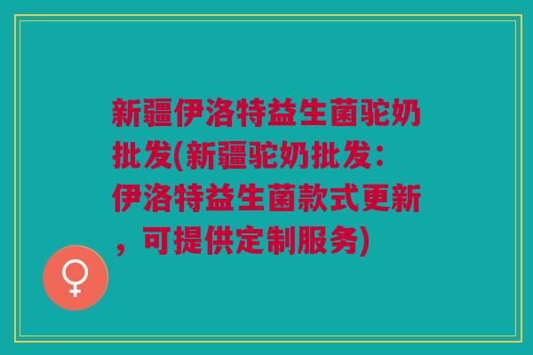 新疆伊洛特益生菌驼奶批发(新疆驼奶批发：伊洛特益生菌款式更新，可提供定制服务)