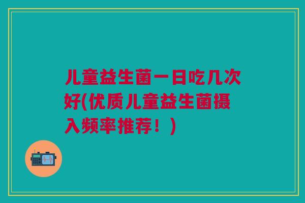 儿童益生菌一日吃几次好(优质儿童益生菌摄入频率推荐!)