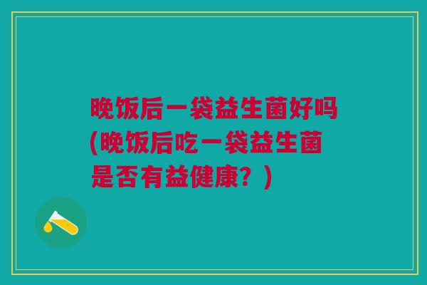 晚饭后一袋益生菌好吗(晚饭后吃一袋益生菌是否有益健康?) 晚饭后一袋益生菌好吗(晚饭后吃一袋益生菌是否有益健康?)