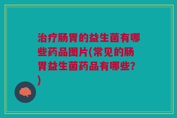 治疗肠胃的益生菌有哪些药品图片(常见的肠胃益生菌药品有哪些？)
