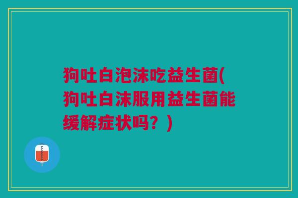 狗吐白泡沫吃益生菌(狗吐白沫服用益生菌能缓解症状吗?)