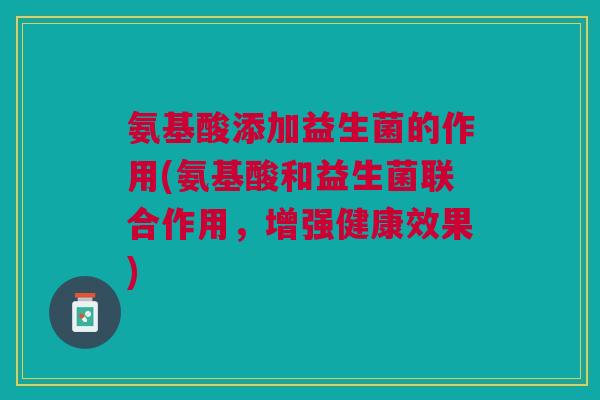 氨基酸添加益生菌的作用(氨基酸和益生菌联合作用,增强健康效果)
