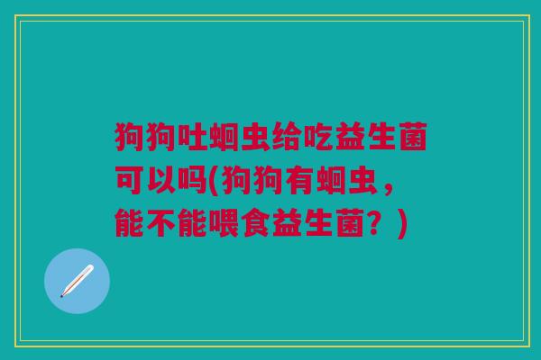 狗狗吐蛔虫给吃益生菌可以吗(狗狗有蛔虫，能不能喂食益生菌？)