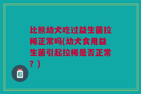 比熊幼犬吃过益生菌拉稀正常吗(幼犬食用益生菌引起拉稀是否正常?)