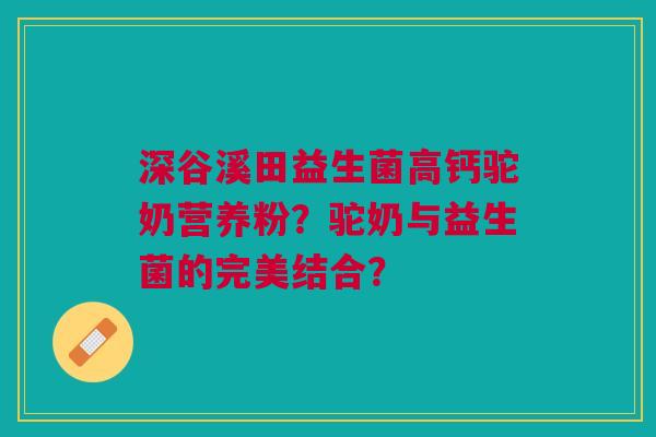 深谷溪田益生菌高钙驼奶营养粉?驼奶与益生菌的完美结合? 深谷溪田益生菌高钙驼奶营养粉?驼奶与益生菌的完美结合?