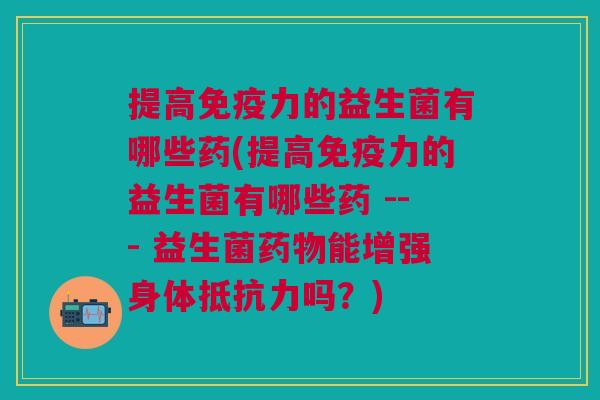 提高免疫力的益生菌有哪些药(提高免疫力的益生菌有哪些药 --- 益生菌药物能增强身体抵抗力吗?)