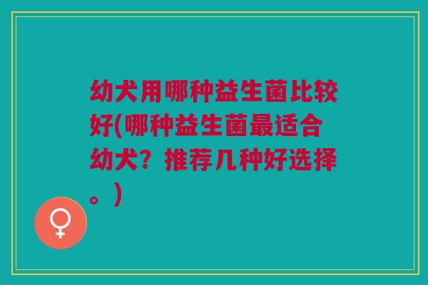 幼犬用哪种益生菌比较好(哪种益生菌最适合幼犬?推荐几种好选择。)