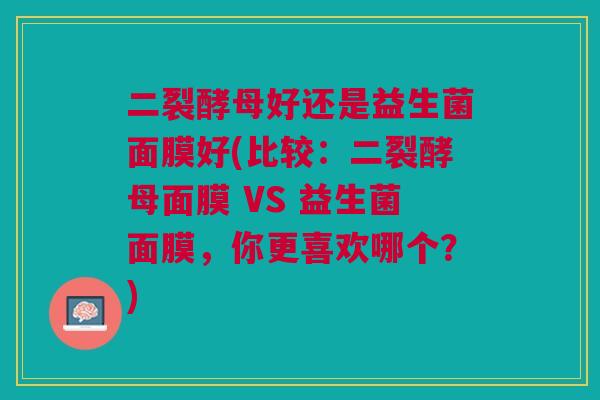 二裂酵母好还是益生菌面膜好(比较:二裂酵母面膜 VS 益生菌面膜,你更喜欢哪个?)